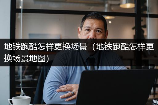 地铁跑酷怎样更换场景（地铁跑酷怎样更换场景地图）